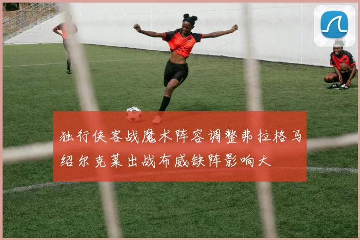 独行侠客战魔术阵容调整弗拉格马绍尔克莱出战布威缺阵影响大