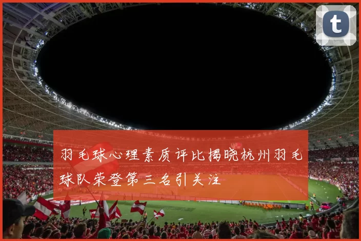 羽毛球心理素质评比揭晓杭州羽毛球队荣登第三名引关注