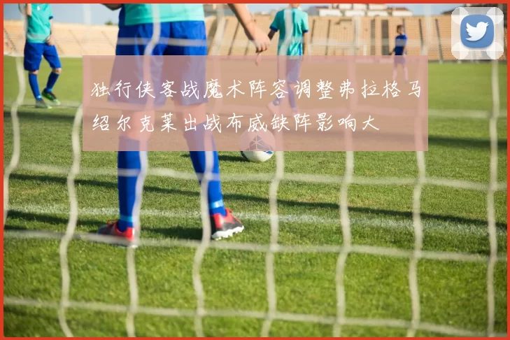 独行侠客战魔术阵容调整弗拉格马绍尔克莱出战布威缺阵影响大
