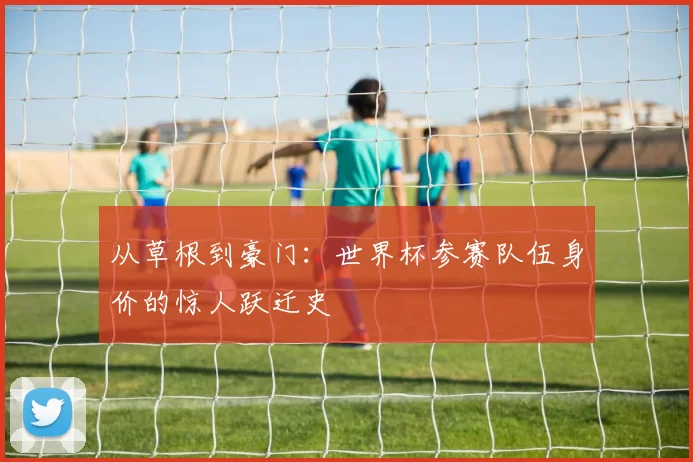 从草根到豪门：世界杯参赛队伍身价的惊人跃迁史