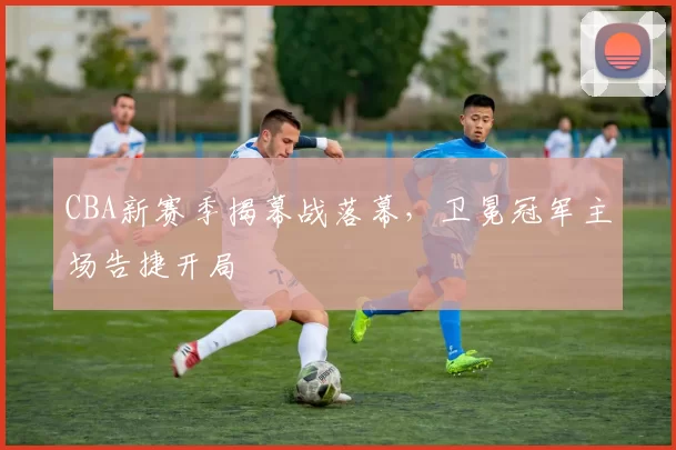 CBA新赛季揭幕战落幕，卫冕冠军主场告捷开局