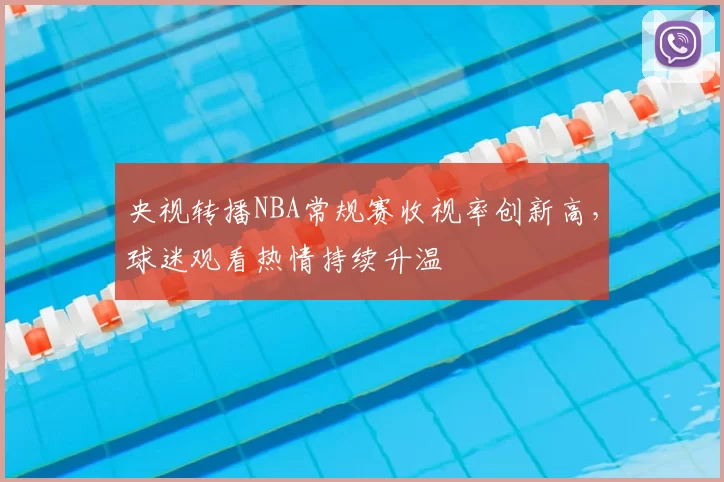 央视转播NBA常规赛收视率创新高，球迷观看热情持续升温