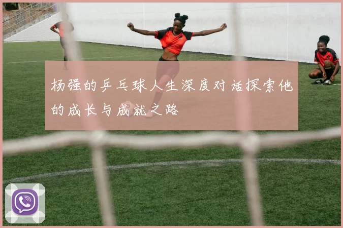 杨强的乒乓球人生深度对话探索他的成长与成就之路