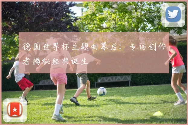 德国世界杯主题曲幕后：专访创作者揭秘经典诞生