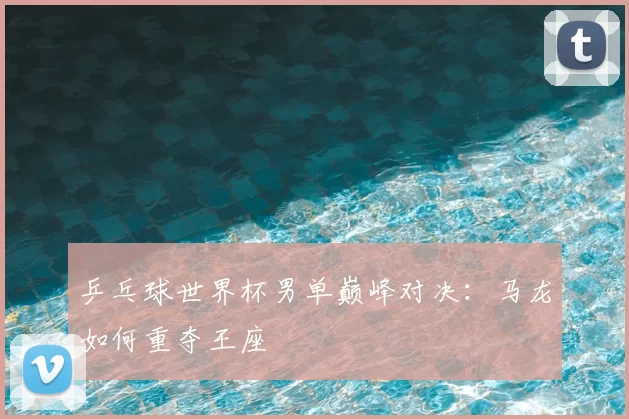 乒乓球世界杯男单巅峰对决:马龙如何重夺王座
