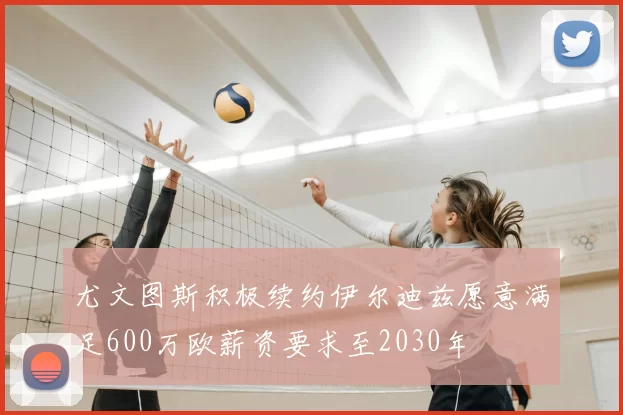 尤文图斯积极续约伊尔迪兹愿意满足600万欧薪资要求至2030年