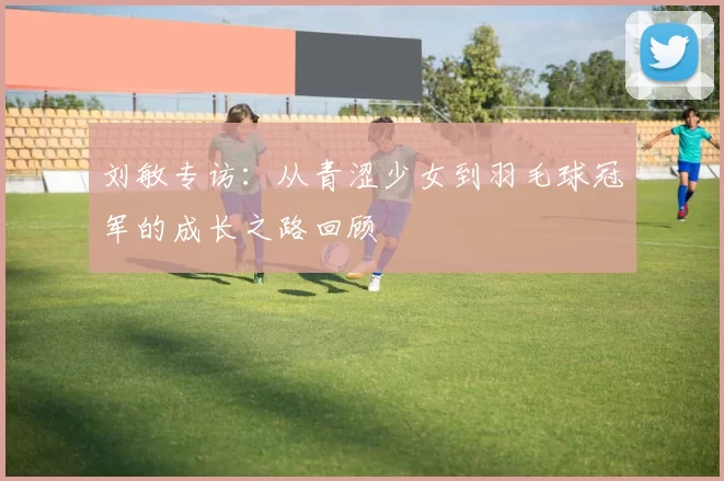 刘敏专访:从青涩少女到羽毛球冠军的成长之路回顾