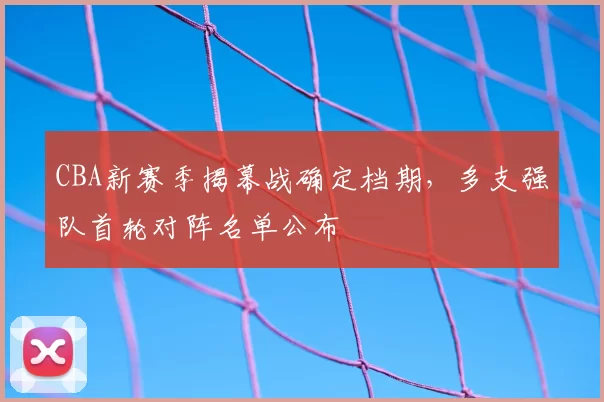 CBA新赛季揭幕战确定档期，多支强队首轮对阵名单公布