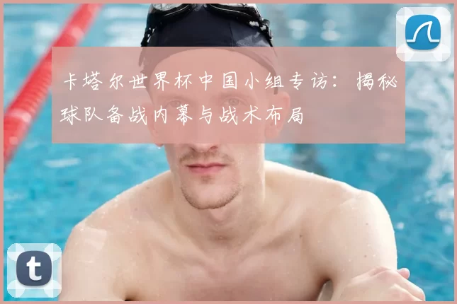 卡塔尔世界杯中国小组专访：揭秘球队备战内幕与战术布局