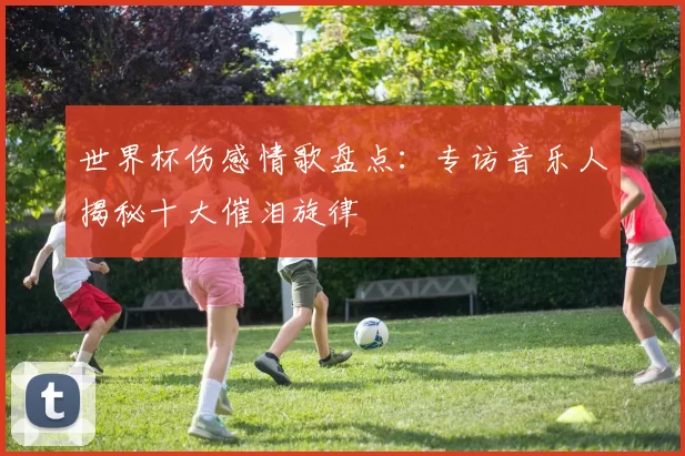 世界杯伤感情歌盘点：专访音乐人揭秘十大催泪旋律