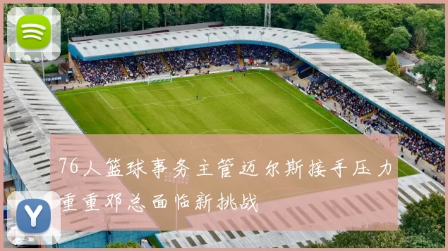 76人篮球事务主管迈尔斯接手压力重重邓总面临新挑战