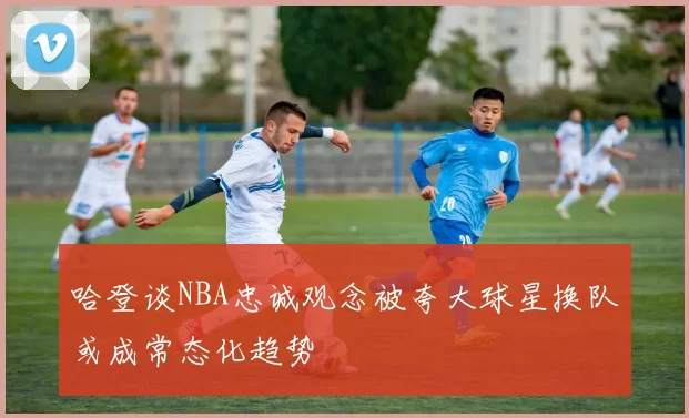 哈登谈NBA忠诚观念被夸大球星换队或成常态化趋势