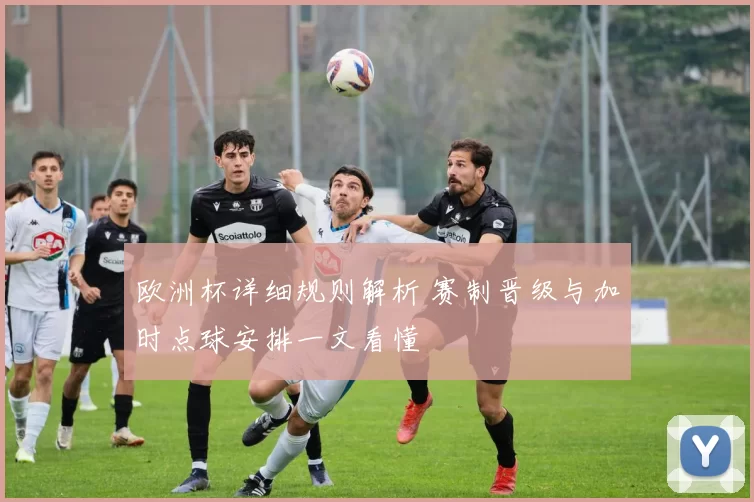 欧洲杯详细规则解析 赛制晋级与加时点球安排一文看懂