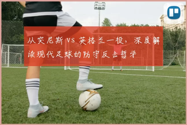 从突尼斯 vs 英格兰一役,深度解读现代足球的防守反击哲学