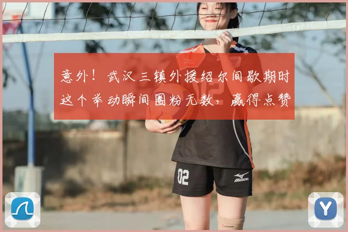 意外!武汉三镇外援绍尔间歇期时这个举动瞬间圈粉无数,赢得点赞