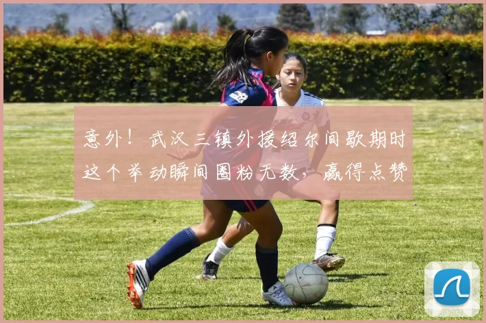 意外！武汉三镇外援绍尔间歇期时这个举动瞬间圈粉无数，赢得点赞_比赛_卡迪斯_球迷
