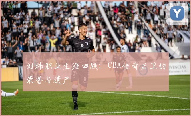 刘炜职业生涯回顾：CBA传奇后卫的荣誉与遗产