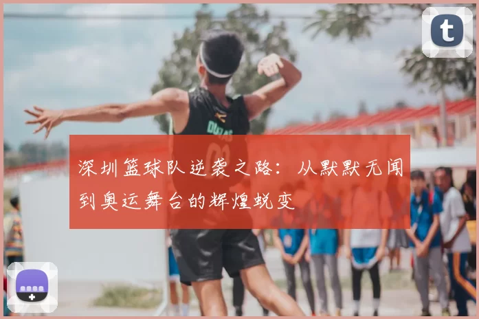 深圳篮球队逆袭之路：从默默无闻到奥运舞台的辉煌蜕变