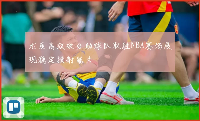 尤度高效砍分助球队取胜NBA赛场展现稳定投射能力