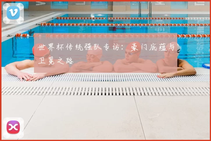 世界杯传统强队专访：豪门底蕴与卫冕之路